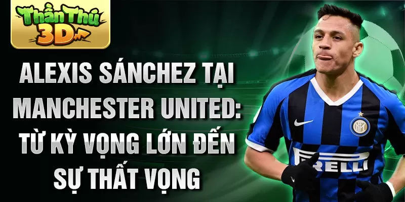 Alexis Sánchez tại Manchester United: Từ kỳ vọng lớn đến sự thất vọng